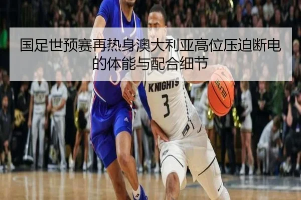 国足世预赛再热身澳大利亚高位压迫断电的体能与配合细节